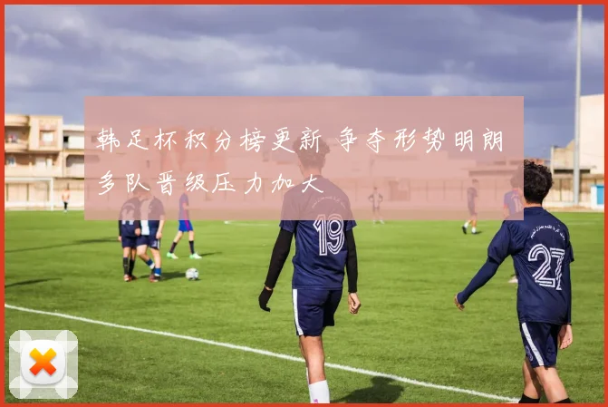 韩足杯积分榜更新 争夺形势明朗 多队晋级压力加大