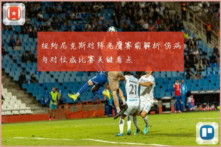 纽约尼克斯对阵老鹰赛前解析 伤病与对位成比赛关键看点