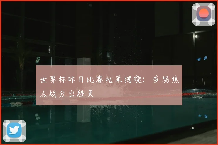 世界杯昨日比赛结果揭晓:多场焦点战分出胜负