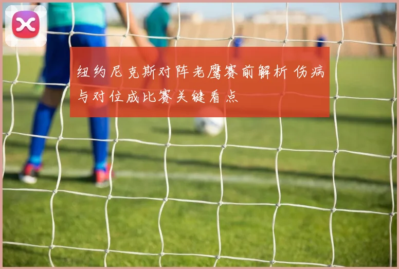 纽约尼克斯对阵老鹰赛前解析 伤病与对位成比赛关键看点