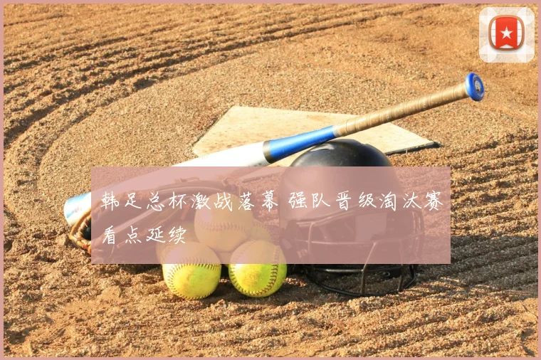 韩足总杯激战落幕 强队晋级淘汰赛看点延续