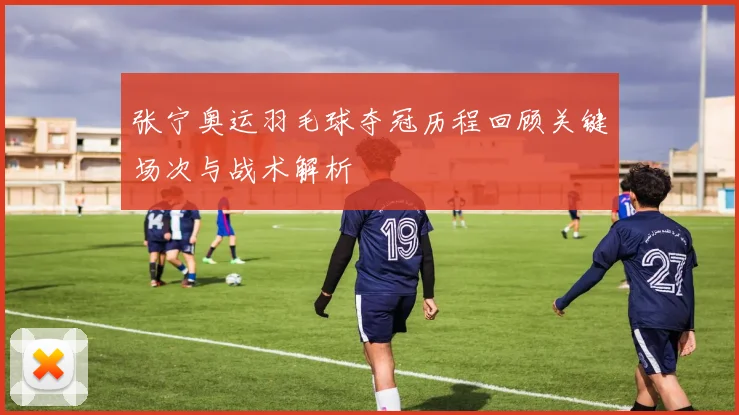 张宁奥运羽毛球夺冠历程回顾关键场次与战术解析