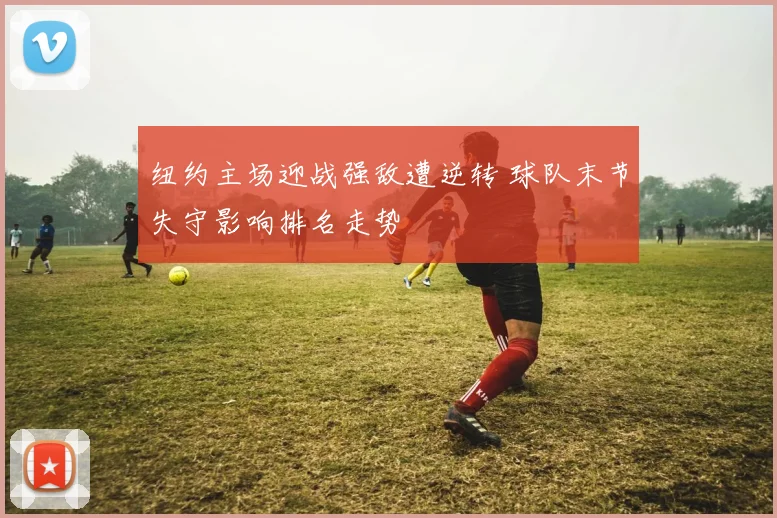 纽约主场迎战强敌遭逆转 球队末节失守影响排名走势