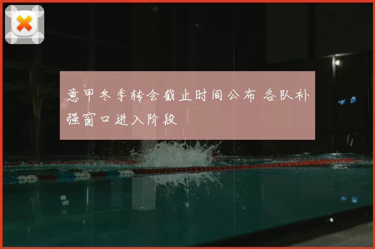 意甲冬季转会截止时间公布 各队补强窗口进入阶段