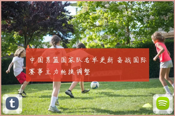 中国男篮国家队名单更新 备战国际赛事主力轮换调整