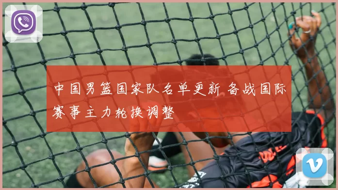 中国男篮国家队名单更新 备战国际赛事主力轮换调整