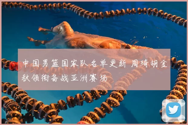 中国男篮国家队名单更新 周琦胡金秋领衔备战亚洲赛场