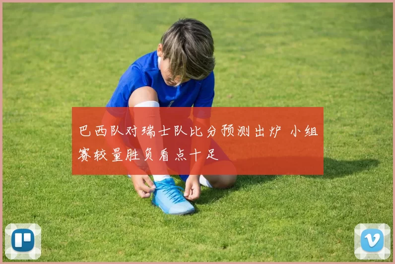 巴西队对瑞士队比分预测出炉 小组赛较量胜负看点十足